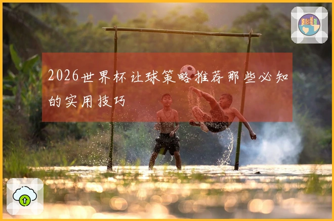 2026世界杯让球策略推荐那些必知的实用技巧