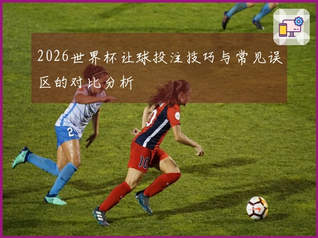 2026世界杯让球投注技巧与常见误区的对比分析